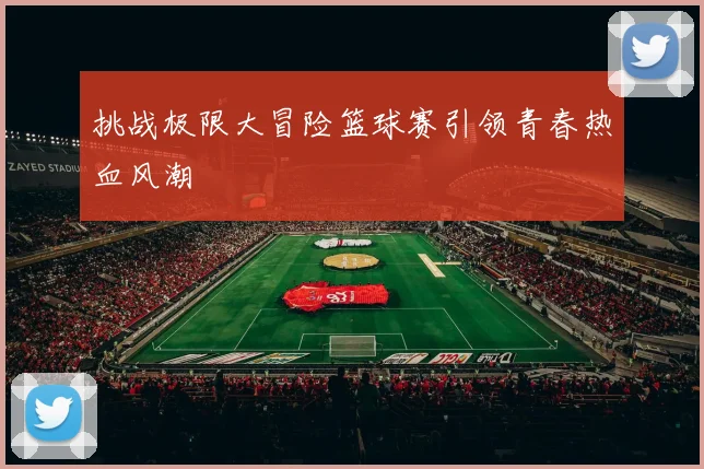 挑战极限大冒险篮球赛引领青春热血风潮