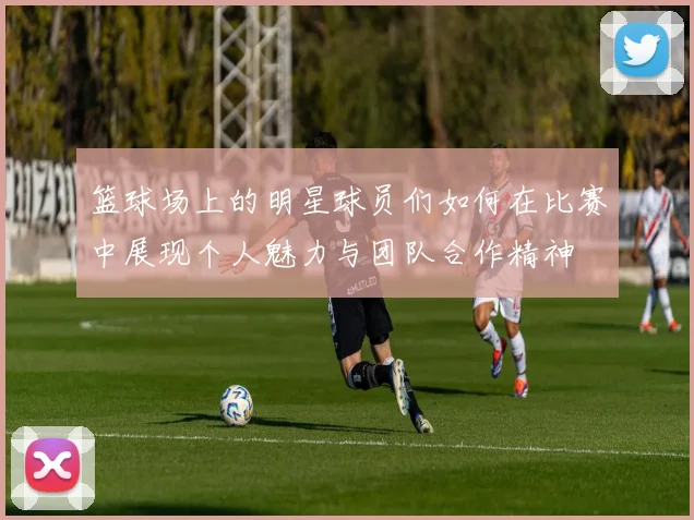 篮球场上的明星球员们如何在比赛中展现个人魅力与团队合作精神