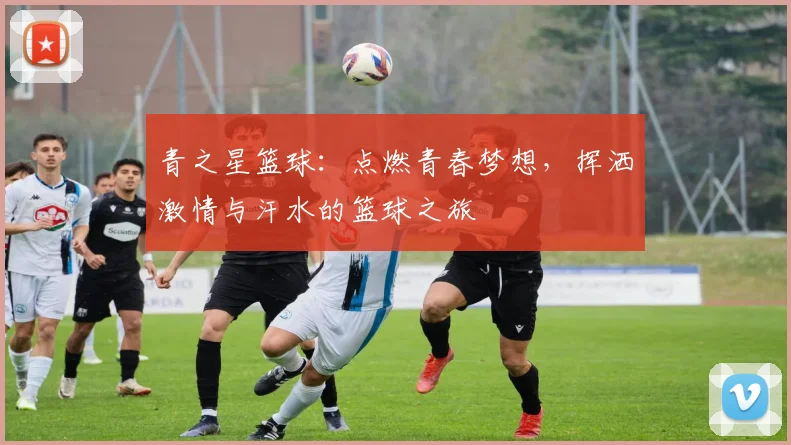 青之星篮球：点燃青春梦想，挥洒激情与汗水的篮球之旅