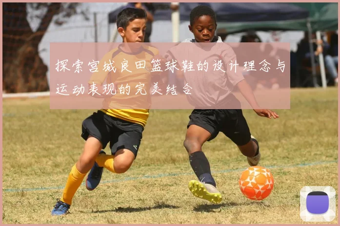 探索宫城良田篮球鞋的设计理念与运动表现的完美结合