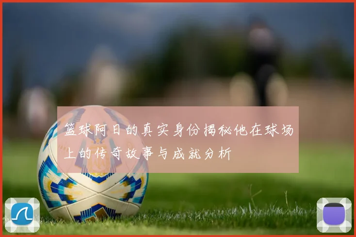 篮球阿日的真实身份揭秘他在球场上的传奇故事与成就分析